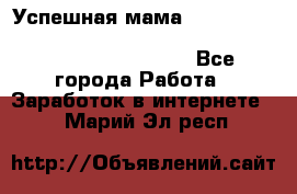  Успешная мама                                                                 - Все города Работа » Заработок в интернете   . Марий Эл респ.